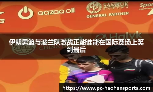 伊朗男篮与波兰队激战正酣谁能在国际赛场上笑到最后